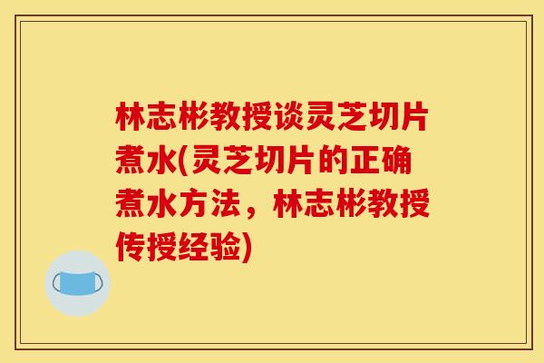 林志彬教授谈灵芝切片煮水(灵芝切片的正确煮水方法,林志彬教授传授经验) 林志彬教授谈灵芝切片煮水(灵芝切片的正确煮水方法,林志彬教授传授经验)
