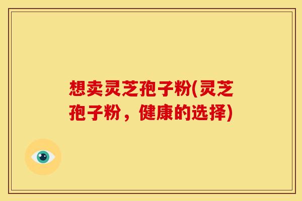 想卖灵芝孢子粉(灵芝孢子粉,健康的选择) 想卖灵芝孢子粉(灵芝孢子粉,健康的选择)