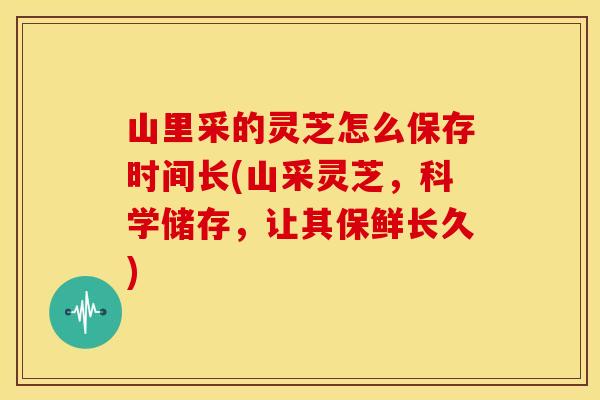 山里采的灵芝怎么保存时间长(山采灵芝，科学储存，让其保鲜长久)