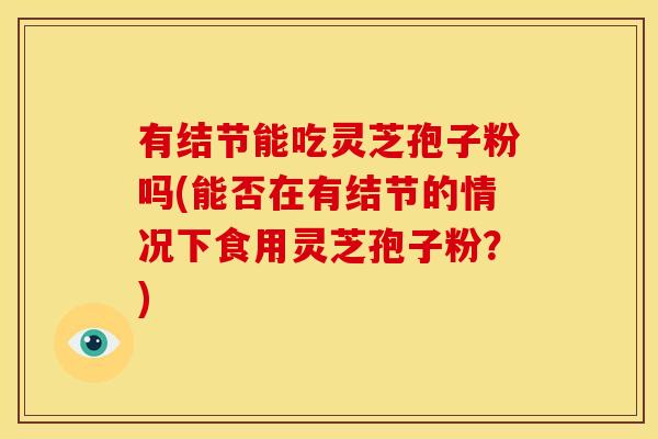有结节能吃灵芝孢子粉吗(能否在有结节的情况下食用灵芝孢子粉？)