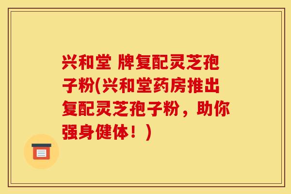 兴和堂 牌复配灵芝孢子粉(兴和堂药房推出复配灵芝孢子粉,助你强身健体!) 兴和堂 牌复配灵芝孢子粉(兴和堂药房推出复配灵芝孢子粉,助你强身健体!)