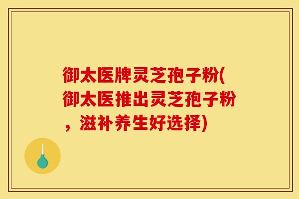御太医牌灵芝孢子粉(御太医推出灵芝孢子粉,滋补养生好选择) 御太医牌灵芝孢子粉(御太医推出灵芝孢子粉,滋补养生好选择)