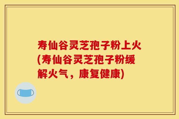 寿仙谷灵芝孢子粉上火(寿仙谷灵芝孢子粉缓解火气,康复健康) 寿仙谷灵芝孢子粉上火(寿仙谷灵芝孢子粉缓解火气,康复健康)