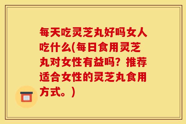 每天吃灵芝丸好吗女人吃什么(每日食用灵芝丸对女性有益吗?推荐适合女性的灵芝丸食用方式。) 每天吃灵芝丸好吗女人吃什么(每日食用灵芝丸对女性有益吗?推荐适合女性的灵芝丸食用方式。)