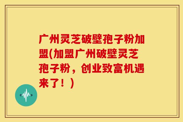 广州灵芝破壁孢子粉加盟(加盟广州破壁灵芝孢子粉,创业致富机遇来了!) 广州灵芝破壁孢子粉加盟(加盟广州破壁灵芝孢子粉,创业致富机遇来了!)