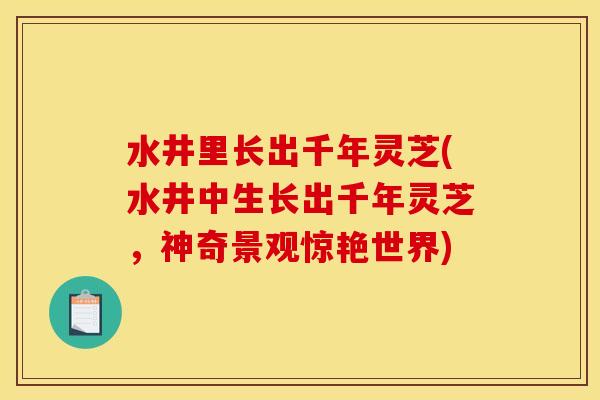 水井里长出千年灵芝(水井中生长出千年灵芝,神奇景观惊艳世界) 水井里长出千年灵芝(水井中生长出千年灵芝,神奇景观惊艳世界)
