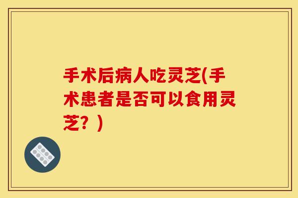 手术后人吃灵芝(手术患者是否可以食用灵芝?) 手术后人吃灵芝(手术患者是否可以食用灵芝?)