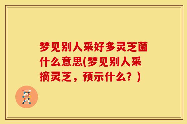 梦见别人采好多灵芝菌什么意思(梦见别人采摘灵芝，预示什么？)