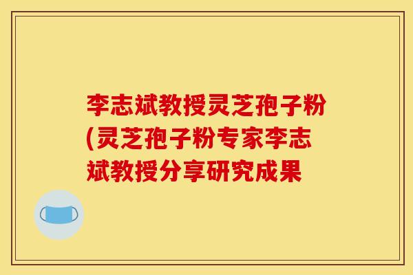 李志斌教授灵芝孢子粉(灵芝孢子粉专家李志斌教授分享研究成果 李志斌教授灵芝孢子粉(灵芝孢子粉专家李志斌教授分享研究成果