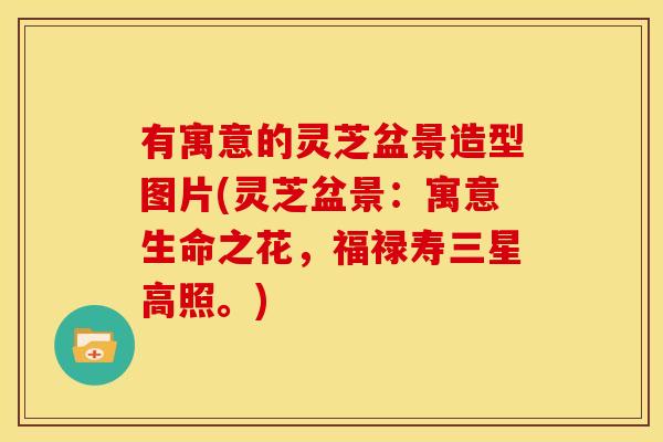 有寓意的灵芝盆景造型图片(灵芝盆景:寓意生命之花,福禄寿三星高照。) 有寓意的灵芝盆景造型图片(灵芝盆景:寓意生命之花,福禄寿三星高照。)
