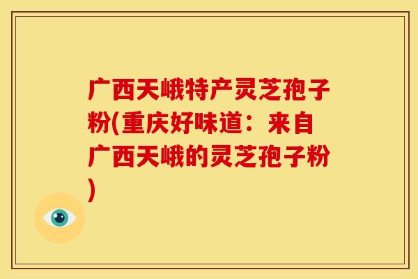 广西天峨特产灵芝孢子粉(重庆好味道:来自广西天峨的灵芝孢子粉) 广西天峨特产灵芝孢子粉(重庆好味道:来自广西天峨的灵芝孢子粉)
