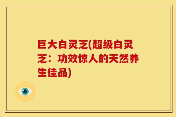 巨大白灵芝(超级白灵芝:功效惊人的天然养生佳品) 巨大白灵芝(超级白灵芝:功效惊人的天然养生佳品)