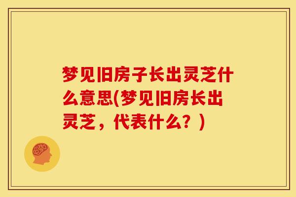 梦见旧房子长出灵芝什么意思(梦见旧房长出灵芝，代表什么？)