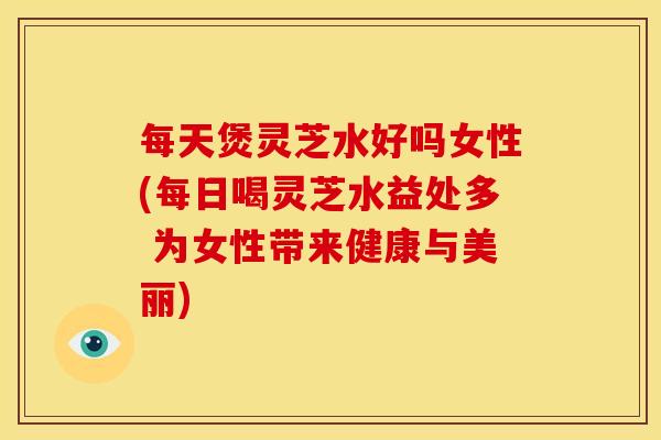 每天煲灵芝水好吗女性(每日喝灵芝水益处多 为女性带来健康与美丽) 每天煲灵芝水好吗女性(每日喝灵芝水益处多 为女性带来健康与美丽)