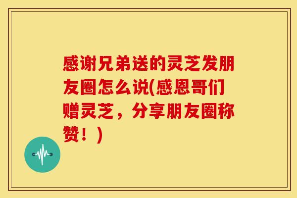 感谢兄弟送的灵芝发朋友圈怎么说(感恩哥们赠灵芝,分享朋友圈称赞!) 感谢兄弟送的灵芝发朋友圈怎么说(感恩哥们赠灵芝,分享朋友圈称赞!)
