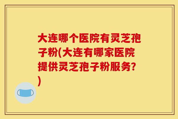 大连哪个医院有灵芝孢子粉(大连有哪家医院提供灵芝孢子粉服务?) 大连哪个医院有灵芝孢子粉(大连有哪家医院提供灵芝孢子粉服务?)
