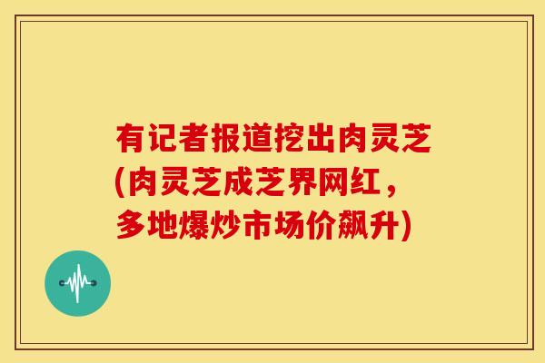 有记者报道挖出肉灵芝(肉灵芝成芝界网红,多地爆炒市场价飙升) 有记者报道挖出肉灵芝(肉灵芝成芝界网红,多地爆炒市场价飙升)