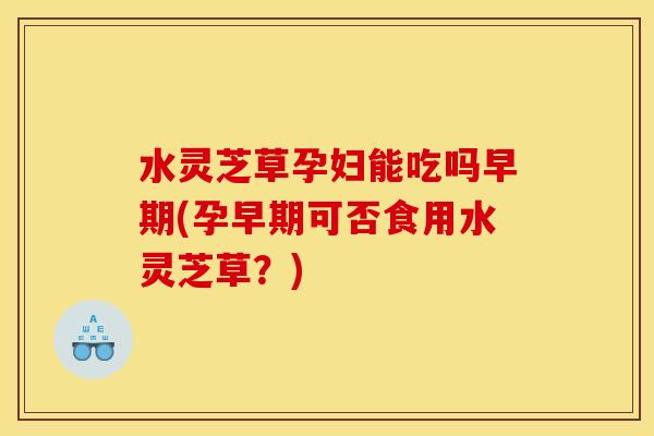 水灵芝草孕妇能吃吗早期(孕早期可否食用水灵芝草?) 水灵芝草孕妇能吃吗早期(孕早期可否食用水灵芝草?)