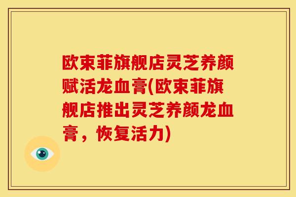 欧束菲旗舰店灵芝养颜赋活龙膏(欧束菲旗舰店推出灵芝养颜龙膏，恢复活力)