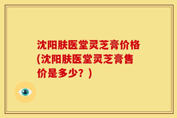 沈阳肤医堂灵芝膏价格(沈阳肤医堂灵芝膏售价是多少?) 沈阳肤医堂灵芝膏价格(沈阳肤医堂灵芝膏售价是多少?)