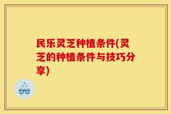 民乐灵芝种植条件(灵芝的种植条件与技巧分享) 民乐灵芝种植条件(灵芝的种植条件与技巧分享)