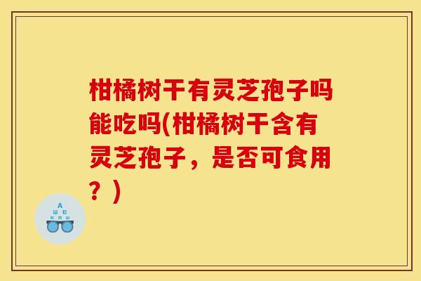 柑橘树干有灵芝孢子吗能吃吗(柑橘树干含有灵芝孢子,是否可食用?) 柑橘树干有灵芝孢子吗能吃吗(柑橘树干含有灵芝孢子,是否可食用?)