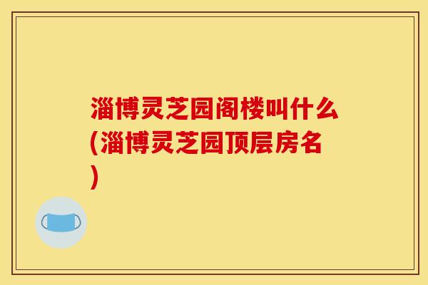 淄博灵芝园阁楼叫什么(淄博灵芝园顶层房名) 淄博灵芝园阁楼叫什么(淄博灵芝园顶层房名)