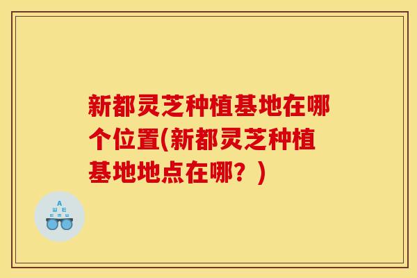 新都灵芝种植基地在哪个位置(新都灵芝种植基地地点在哪?) 新都灵芝种植基地在哪个位置(新都灵芝种植基地地点在哪?)