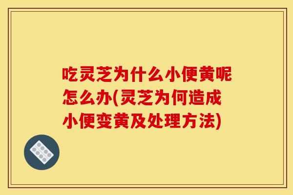 吃灵芝为什么小便黄呢怎么办(灵芝为何造成小便变黄及处理方法) 吃灵芝为什么小便黄呢怎么办(灵芝为何造成小便变黄及处理方法)