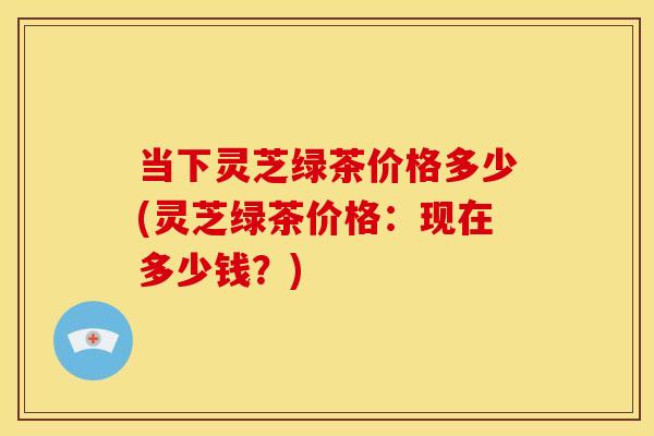 当下灵芝绿茶价格多少(灵芝绿茶价格:现在多少钱?) 当下灵芝绿茶价格多少(灵芝绿茶价格:现在多少钱?)