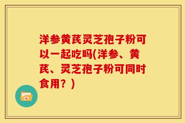 洋参黄芪灵芝孢子粉可以一起吃吗(洋参、黄芪、灵芝孢子粉可同时食用?) 洋参黄芪灵芝孢子粉可以一起吃吗(洋参、黄芪、灵芝孢子粉可同时食用?)