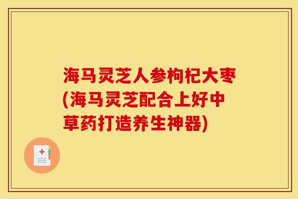 海马灵芝人参枸杞大枣(海马灵芝配合上好中草药打造养生神器) 海马灵芝人参枸杞大枣(海马灵芝配合上好中草药打造养生神器)