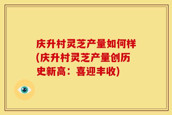 庆升村灵芝产量如何样(庆升村灵芝产量创历史新高:喜迎丰收) 庆升村灵芝产量如何样(庆升村灵芝产量创历史新高:喜迎丰收)