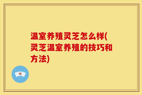 温室养殖灵芝怎么样(灵芝温室养殖的技巧和方法) 温室养殖灵芝怎么样(灵芝温室养殖的技巧和方法)