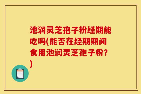 池润灵芝孢子粉经期能吃吗(能否在经期期间食用池润灵芝孢子粉?) 池润灵芝孢子粉经期能吃吗(能否在经期期间食用池润灵芝孢子粉?)
