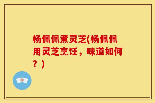 杨佩佩煮灵芝(杨佩佩用灵芝烹饪,味道如何?) 杨佩佩煮灵芝(杨佩佩用灵芝烹饪,味道如何?)