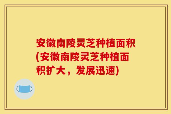 安徽南陵灵芝种植面积(安徽南陵灵芝种植面积扩大，发展迅速)