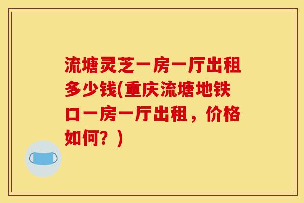 流塘灵芝一房一厅出租多少钱(重庆流塘地铁口一房一厅出租,价格如何?) 流塘灵芝一房一厅出租多少钱(重庆流塘地铁口一房一厅出租,价格如何?)