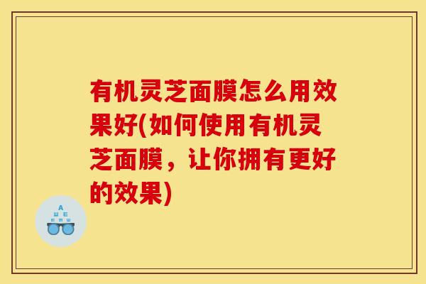 有机灵芝面膜怎么用效果好(如何使用有机灵芝面膜,让你拥有更好的效果) 有机灵芝面膜怎么用效果好(如何使用有机灵芝面膜,让你拥有更好的效果)