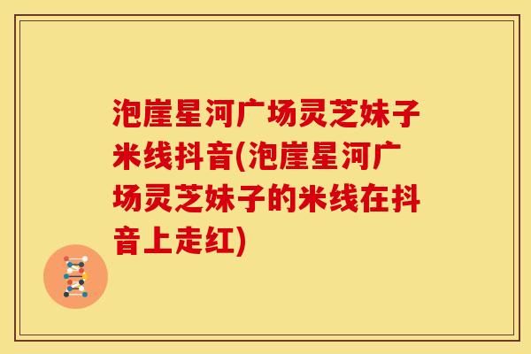 泡崖星河广场灵芝妹子米线抖音(泡崖星河广场灵芝妹子的米线在抖音上走红)