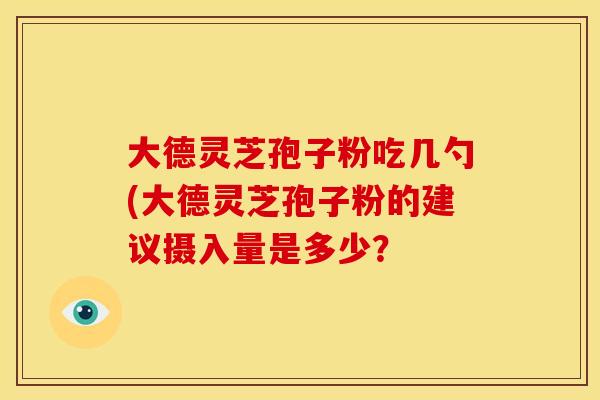 大德灵芝孢子粉吃几勺(大德灵芝孢子粉的建议摄入量是多少? 大德灵芝孢子粉吃几勺(大德灵芝孢子粉的建议摄入量是多少?
