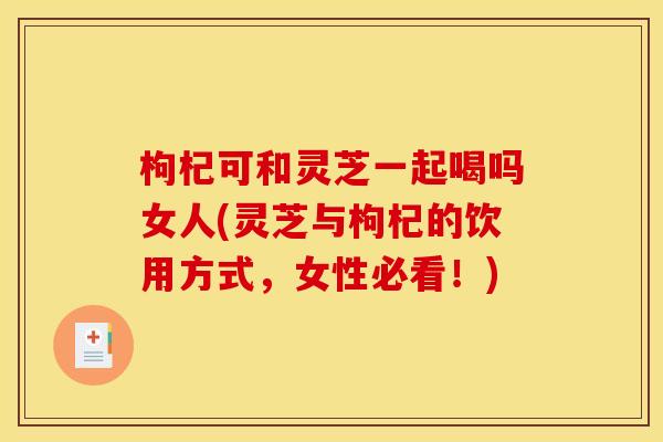枸杞可和灵芝一起喝吗女人(灵芝与枸杞的饮用方式,女性必看!) 枸杞可和灵芝一起喝吗女人(灵芝与枸杞的饮用方式,女性必看!)