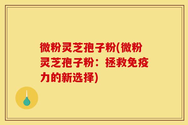 微粉灵芝孢子粉(微粉灵芝孢子粉:拯救免疫力的新选择) 微粉灵芝孢子粉(微粉灵芝孢子粉:拯救免疫力的新选择)