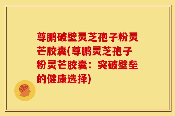 尊鹏破壁灵芝孢子粉灵芒胶囊(尊鹏灵芝孢子粉灵芒胶囊:突破壁垒的健康选择) 尊鹏破壁灵芝孢子粉灵芒胶囊(尊鹏灵芝孢子粉灵芒胶囊:突破壁垒的健康选择)
