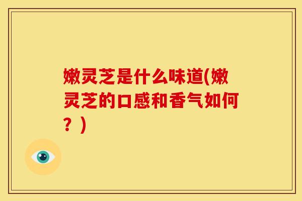 嫩灵芝是什么味道(嫩灵芝的口感和香气如何?) 嫩灵芝是什么味道(嫩灵芝的口感和香气如何?)