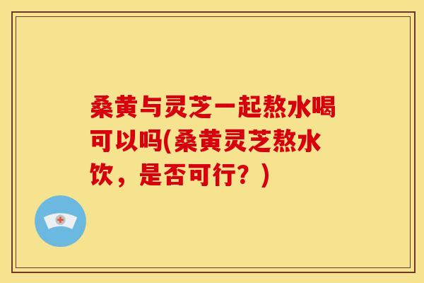桑黄与灵芝一起熬水喝可以吗(桑黄灵芝熬水饮,是否可行?) 桑黄与灵芝一起熬水喝可以吗(桑黄灵芝熬水饮,是否可行?)
