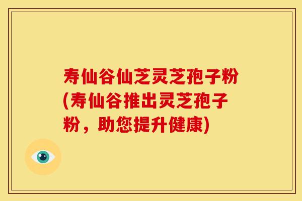 寿仙谷仙芝灵芝孢子粉(寿仙谷推出灵芝孢子粉,助您提升健康) 寿仙谷仙芝灵芝孢子粉(寿仙谷推出灵芝孢子粉,助您提升健康)