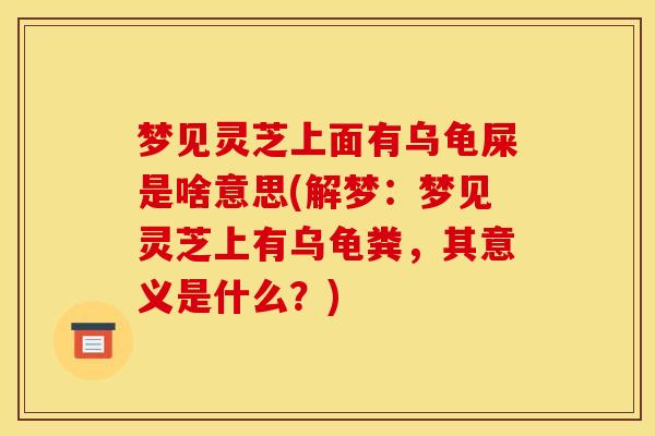梦见灵芝上面有乌龟屎是啥意思(解梦:梦见灵芝上有乌龟粪,其意义是什么?) 梦见灵芝上面有乌龟屎是啥意思(解梦:梦见灵芝上有乌龟粪,其意义是什么?)