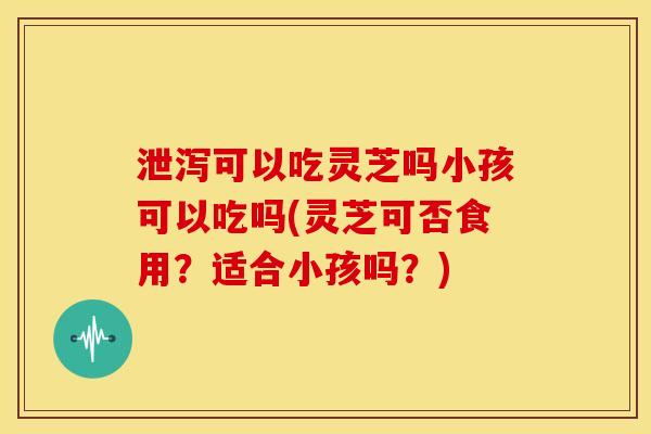 泄泻可以吃灵芝吗小孩可以吃吗(灵芝可否食用?适合小孩吗?) 泄泻可以吃灵芝吗小孩可以吃吗(灵芝可否食用?适合小孩吗?)