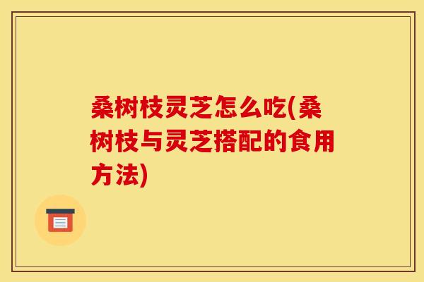 桑树枝灵芝怎么吃(桑树枝与灵芝搭配的食用方法) 桑树枝灵芝怎么吃(桑树枝与灵芝搭配的食用方法)